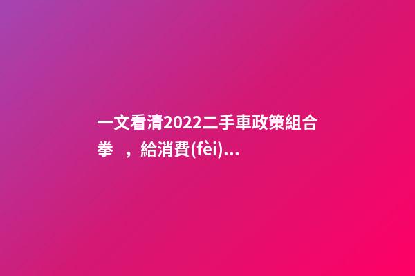 一文看清2022二手車政策組合拳，給消費(fèi)者帶來了什么？